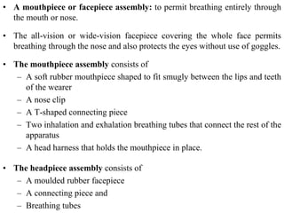• A mouthpiece or facepiece assembly: to permit breathing entirely through
the mouth or nose.
• The all-vision or wide-vision facepiece covering the whole face permits
breathing through the nose and also protects the eyes without use of goggles.
• The mouthpiece assembly consists of
– A soft rubber mouthpiece shaped to fit smugly between the lips and teeth
of the wearer
– A nose clip
– A T-shaped connecting piece
– Two inhalation and exhalation breathing tubes that connect the rest of the
apparatus
– A head harness that holds the mouthpiece in place.
• The headpiece assembly consists of
– A moulded rubber facepiece
– A connecting piece and
– Breathing tubes
 