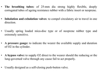 • The breathing tubes: of 25-mm dia strong highly flexible, deeply
corrugated tubes of ageing resistance rubber with a fabric insert or neoprene.
• Inhalation and exhalation valves: to compel circulatory air to travel in one
direction.
• Usually spring loaded mica-disc type or of neoprene rubber type and
extremely sensitive.
• A pressure gauge: to indicate the wearer the available supply and duration
of O2 in the cylinder.
• A bypass valve: to supply O2 direct to the wearer should the reducing or the
lung-governed valve through any cause fail to act properly.
• Usually designed as a self-closing push-button valve.
 