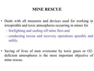 MINE RESCUE
• Deals with all measures and devices used for working in
irrespirable and toxic atmospheres occurring in mines for
– firefighting and sealing off mine fires and
– conducting rescue and recovery operations speedily and
safely.
• Saving of lives of men overcome by toxic gases or O2-
deficient atmospheres is the most important objective of
mine rescue.
 