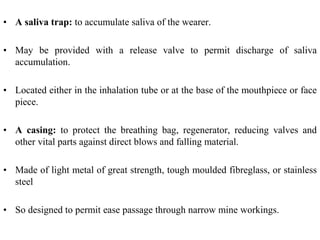 • A saliva trap: to accumulate saliva of the wearer.
• May be provided with a release valve to permit discharge of saliva
accumulation.
• Located either in the inhalation tube or at the base of the mouthpiece or face
piece.
• A casing: to protect the breathing bag, regenerator, reducing valves and
other vital parts against direct blows and falling material.
• Made of light metal of great strength, tough moulded fibreglass, or stainless
steel
• So designed to permit ease passage through narrow mine workings.
 