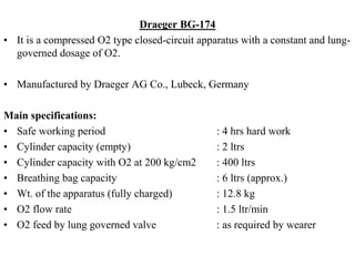 Draeger BG-174
• It is a compressed O2 type closed-circuit apparatus with a constant and lung-
governed dosage of O2.
• Manufactured by Draeger AG Co., Lubeck, Germany
Main specifications:
• Safe working period : 4 hrs hard work
• Cylinder capacity (empty) : 2 ltrs
• Cylinder capacity with O2 at 200 kg/cm2 : 400 ltrs
• Breathing bag capacity : 6 ltrs (approx.)
• Wt. of the apparatus (fully charged) : 12.8 kg
• O2 flow rate : 1.5 ltr/min
• O2 feed by lung governed valve : as required by wearer
 