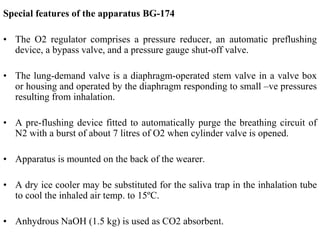 Special features of the apparatus BG-174
• The O2 regulator comprises a pressure reducer, an automatic preflushing
device, a bypass valve, and a pressure gauge shut-off valve.
• The lung-demand valve is a diaphragm-operated stem valve in a valve box
or housing and operated by the diaphragm responding to small –ve pressures
resulting from inhalation.
• A pre-flushing device fitted to automatically purge the breathing circuit of
N2 with a burst of about 7 litres of O2 when cylinder valve is opened.
• Apparatus is mounted on the back of the wearer.
• A dry ice cooler may be substituted for the saliva trap in the inhalation tube
to cool the inhaled air temp. to 15ºC.
• Anhydrous NaOH (1.5 kg) is used as CO2 absorbent.
 
