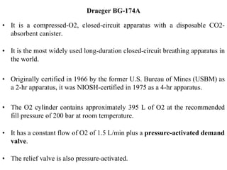 Draeger BG-174A
• It is a compressed-O2, closed-circuit apparatus with a disposable CO2-
absorbent canister.
• It is the most widely used long-duration closed-circuit breathing apparatus in
the world.
• Originally certified in 1966 by the former U.S. Bureau of Mines (USBM) as
a 2-hr apparatus, it was NIOSH-certified in 1975 as a 4-hr apparatus.
• The O2 cylinder contains approximately 395 L of O2 at the recommended
fill pressure of 200 bar at room temperature.
• It has a constant flow of O2 of 1.5 L/min plus a pressure-activated demand
valve.
• The relief valve is also pressure-activated.
 