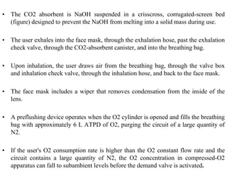 • The CO2 absorbent is NaOH suspended in a crisscross, corrugated-screen bed
(figure) designed to prevent the NaOH from melting into a solid mass during use.
• The user exhales into the face mask, through the exhalation hose, past the exhalation
check valve, through the CO2-absorbent canister, and into the breathing bag.
• Upon inhalation, the user draws air from the breathing bag, through the valve box
and inhalation check valve, through the inhalation hose, and back to the face mask.
• The face mask includes a wiper that removes condensation from the inside of the
lens.
• A preflushing device operates when the O2 cylinder is opened and fills the breathing
bag with approximately 6 L ATPD of O2, purging the circuit of a large quantity of
N2.
• If the user's O2 consumption rate is higher than the O2 constant flow rate and the
circuit contains a large quantity of N2, the O2 concentration in compressed-O2
apparatus can fall to subambient levels before the demand valve is activated.
 
