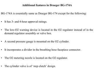 Additional features in Draeger BG-174A
BG-174A is essentially same as Draeger BG-174 except for the following:
• It has 3- and 4-hour approval ratings.
• The low-O2 warning device is located in the O2 regulator instead of in the
demand regulator assembly or valve box.
• A second pressure gauge is mounted on the O2 cylinder.
• It incorporates a divider in the breathing hose facepiece connector.
• The O2 metering nozzle is located on the O2 regulator.
• The cylinder valve is of ‘step clutch’ design.
 