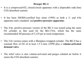 Draeger BG 4
• It is a compressed-O2, closed-circuit apparatus with a disposable soda lime
CO2-absorbent canister
• It has been NIOSH-certified four times (1995) as both a 3- and 4-hr
apparatus and a standard- and positive-pressure apparatus.
• The 4-hr, positive-pressure version of the BG 4 was tested using the same
O2 cylinder as that used for the BG-174A, which has the same
recommended fill pressure of 3,135 psi at room temperature.
• The 3-hr version comes with a fiberglass-wrapped cylinder. The BG 4 has a
constant flow of O2 of at least 1.5 L/min ATPD plus a volume-activated
demand valve.
• The relief valve is also volume-activated and purges exhaled air before it
enters the CO2-absorbent canister.
 
