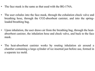 • The face mask is the same as that used with the BG-174A.
• The user exhales into the face mask, through the exhalation check valve and
breathing hose, through the CO2-absorbent canister, and into the spring-
loaded breathing bag.
• Upon inhalation, the user draws air from the breathing bag, through the heat-
absorbent canister, the inhalation hose and check valve, and back to the face
mask.
• The heat-absorbent canister works by routing inhalation air around a
chamber containing a large cylinder of ice inserted just before use, formed in
a separate ice mold.
 