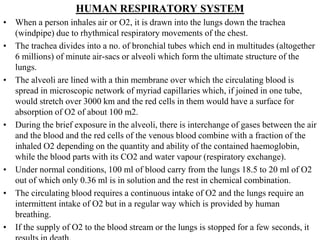 HUMAN RESPIRATORY SYSTEM
• When a person inhales air or O2, it is drawn into the lungs down the trachea
(windpipe) due to rhythmical respiratory movements of the chest.
• The trachea divides into a no. of bronchial tubes which end in multitudes (altogether
6 millions) of minute air-sacs or alveoli which form the ultimate structure of the
lungs.
• The alveoli are lined with a thin membrane over which the circulating blood is
spread in microscopic network of myriad capillaries which, if joined in one tube,
would stretch over 3000 km and the red cells in them would have a surface for
absorption of O2 of about 100 m2.
• During the brief exposure in the alveoli, there is interchange of gases between the air
and the blood and the red cells of the venous blood combine with a fraction of the
inhaled O2 depending on the quantity and ability of the contained haemoglobin,
while the blood parts with its CO2 and water vapour (respiratory exchange).
• Under normal conditions, 100 ml of blood carry from the lungs 18.5 to 20 ml of O2
out of which only 0.36 ml is in solution and the rest in chemical combination.
• The circulating blood requires a continuous intake of O2 and the lungs require an
intermittent intake of O2 but in a regular way which is provided by human
breathing.
• If the supply of O2 to the blood stream or the lungs is stopped for a few seconds, it
 