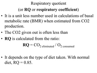 Respiratory quotient
(or RQ or respiratory coefficient)
• It is a unit less number used in calculations of basal
metabolic rate (BMR) when estimated from CO2
production.
• The CO2 given out is often less than
• RQ is calculated from the ratio:
RQ = CO2 eliminated / O2 consumed
• It depends on the type of diet taken. With normal
diet, RQ = 0.85.
 