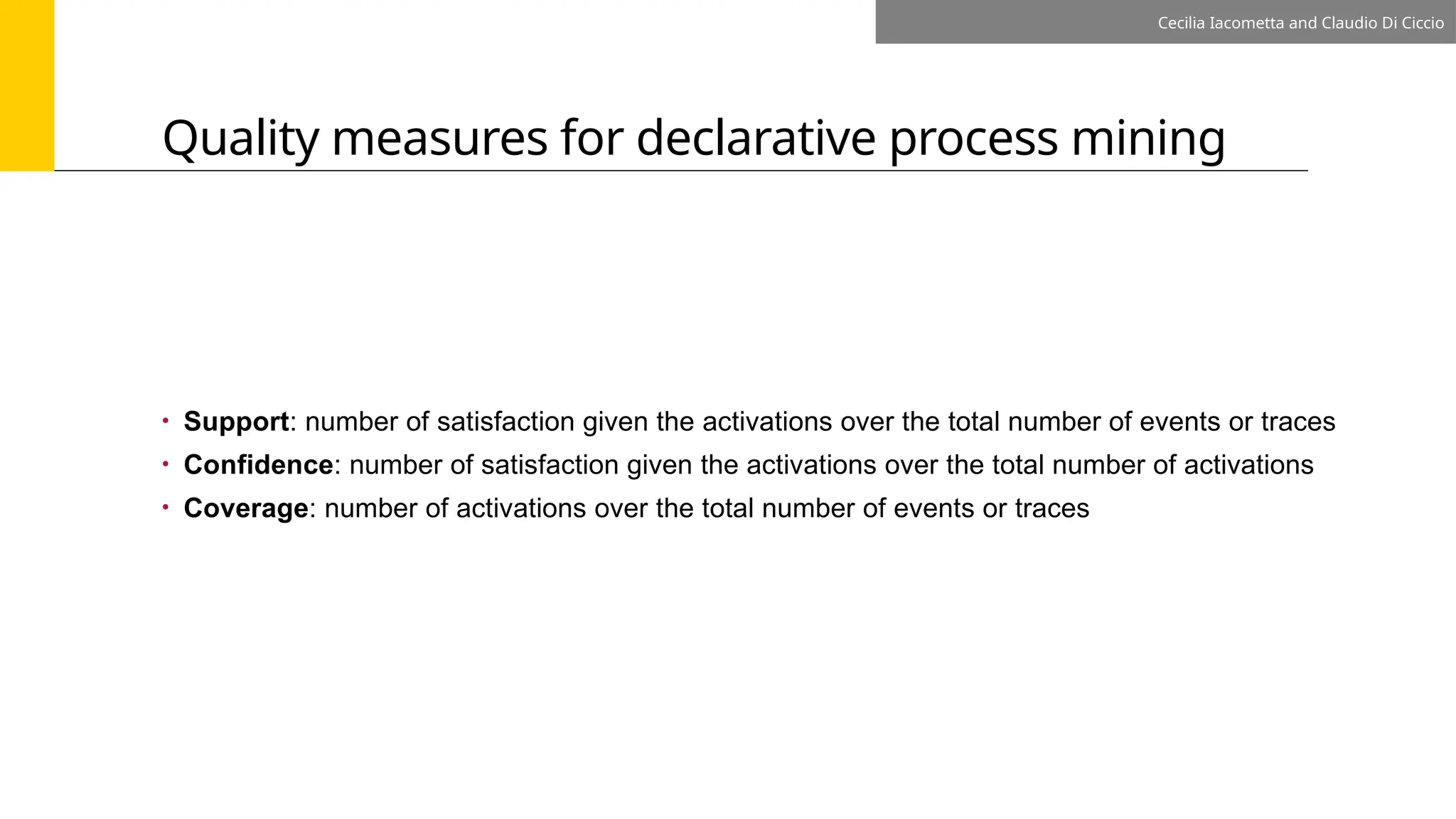 Quality measures for declarative process mining
Cecilia Iacometta and Claudio Di Ciccio
• Support: number of satisfaction given the activations over the total number of events or traces
• Confidence: number of satisfaction given the activations over the total number of activations
• Coverage: number of activations over the total number of events or traces
 