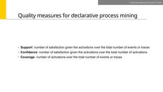 Quality measures for declarative process mining
Cecilia Iacometta and Claudio Di Ciccio
• Support: number of satisfaction given the activations over the total number of events or traces
• Confidence: number of satisfaction given the activations over the total number of activations
• Coverage: number of activations over the total number of events or traces
 