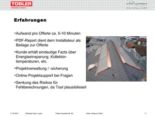 11.03.2011 Minergie Expo Luzern Tobler Haustechnik AG Solar Campus GmbH Erfahrungen   Aufwand pro Offerte ca. 5-10 Minuten PDF-Report dient dem Installateur als Beilage zur Offerte Kunde erhält eindeutige Facts über Energieeinsparung, Kollektor- temperaturen, etc. Projektverwaltung / -sicherung Online Projektsupport bei Fragen Senkung des Risikos für Fehlberechnungen, da Tool plausibilisiert  