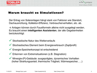 Warum braucht es Simulationen? Der Ertrag von Solaranlagen hängt stark von Faktoren wie Standort, Dachausrichtung, Kollektor-Effizienz, Verbraucherverhalten, etc. ab. ->   Anlagen können durch Faustformeln alleine nicht ausgelegt werden. Es braucht einen  intelligenten Assistenten , der alle Gegebenheiten berücksichtigt: Stochastische Natur des Wetterverlaufs Stochastisches Element beim Energieverbrauch (Zapfprofil) Energie-Speicherkonzept ist entscheidend Erkennen von Extremsituationen (z.B. Stagnation) Minergie-(P)-Gebäude: ausgeprägtes, dynamisches Verhalten   (hoher Strahlungsanteil, thermische Trägheit, Wärmespeicher, …) 11.03.2011 Minergie Expo Luzern Tobler Haustechnik AG Solar Campus GmbH 