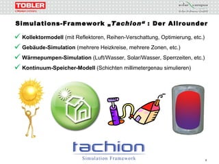 Simulations-Framework „ Tachion“  : Der Allrounder Kollektormodell  (mit Reflektoren, Reihen-Verschattung, Optimierung, etc.) Gebäude-Simulation  (mehrere Heizkreise, mehrere Zonen, etc.) Wärmepumpen-Simulation  (Luft/Wasser, Solar/Wasser, Sperrzeiten, etc.) Kontinuum-Speicher-Modell  (Schichten millimetergenau simulieren) 
