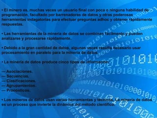 • El minero es, muchas veces un usuario final con poca o ninguna habilidad de
programación, facultado por barrenadoras de datos y otras poderosas
herramientas indagatorias para efectuar preguntas adhoc y obtener rápidamente
respuestas.

• Las herramientas de la minería de datos se combinan fácilmente y pueden
analizarse y procesarse rápidamente.

• Debido a la gran cantidad de datos, algunas veces resulta necesario usar
procesamiento en paralelo para la minería de datos.

• La minería de datos produce cinco tipos de información:

— Asociaciones.
— Secuencias.
— Clasificaciones.
— Agrupamientos.
— Pronósticos.

• Los mineros de datos usan varias herramientas y técnicas. La minería de datos
es un proceso que invierte la dinámica del método científico.
 