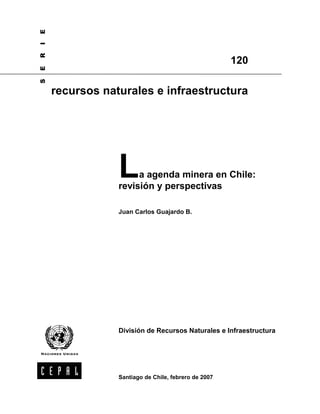 E
I
R


                                                     120
E
S




    recursos naturales e infraestructura




                L    a agenda minera en Chile:
                revisión y perspectivas

                Juan Carlos Guajardo B.




                División de Recursos Naturales e Infraestructura




                Santiago de Chile, febrero de 2007
 