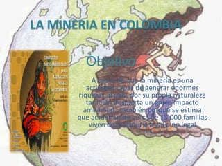 LA MINERIA EN COLOMBIA

        Objetivo
           A pesar de que la minería es una
         actividad capaz de generar enormes
      riquezas al país, por su propia naturaleza
         también despierta un grave impacto
        ambiental, también porque se estima
      que actualmente cerca de 15.000 familias
          viven de la minería legal o no legal
 