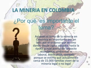 LA MINERIA EN COLOMBIA
¿Por qué es importante el
         tema?
        Así pues el tema de la minería en
         Colombia es importante por un
         lado por el proceso que se vino
       dando desde siglos pasados hasta la
         época actual acerca del impacto
             económico, ambiental, y
           laboral, entre otros, también
       porque se estima que actualmente
       cerca de 15.000 familias viven de la
              minería legal o no legal
 