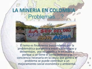 LA MINERIA EN COLOMBIA
      Problemas…?



    El tema es finalmente trascendente por la
  problemática que genera entre sus ventajas y
   desventajas, por su aporte a la sociedad y
      porque si se tiene el conocimiento y la
 conciencia necesaria en la causa que genera el
        problema se puede contribuir a un
  mejoramiento social económico y ambiental.
 
