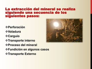 La extracción del mineral se realiza
siguiendo una secuencia de los
siguientes pasos:
Perforación
Voladura
Carguío
Transporte interno
Proceso del mineral
Fundición en algunos casos
Transporte Externo
 
