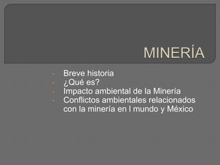 • Breve historia
• ¿Qué es?
• Impacto ambiental de la Minería
• Conflictos ambientales relacionados
con la minería en l mundo y México
 