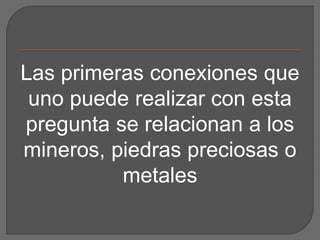 Las primeras conexiones que
uno puede realizar con esta
pregunta se relacionan a los
mineros, piedras preciosas o
metales
 