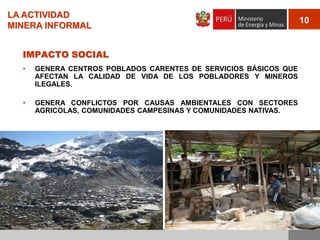 LA ACTIVIDAD
MINERA INFORMAL
IMPACTO SOCIAL
•

GENERA CENTROS POBLADOS CARENTES DE SERVICIOS BÁSICOS QUE
AFECTAN LA CALIDAD DE VIDA DE LOS POBLADORES Y MINEROS
ILEGALES.

•

GENERA CONFLICTOS POR CAUSAS AMBIENTALES CON SECTORES
AGRICOLAS, COMUNIDADES CAMPESINAS Y COMUNIDADES NATIVAS.

10

 