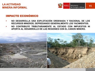 LA ACTIVIDAD
MINERA INFORMAL

11

IMPACTO ECONÓMICO



NO DESARROLLA UNA EXPLOTACIÓN ORDENADA Y RACIONAL DE LOS
RECURSOS MINEROS, DEPREDANDO GENERALMENTE LOS YACIMIENTOS.
NO CONTRIBUYE TRIBUTARIAMENTE AL ESTADO CON IMPUESTOS NI
APORTA AL DESARROLLO DE LAS REGIONES CON EL CANON MINERO.

 