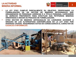LA ACTIVIDAD
MINERA INFORMAL

•

•

3

LA LEY 27651 CUMPLIÓ PARCIALMENTE SU OBJETIVO, PROPICIANDO LA
FORMALIZACIÓN DE UN SECTOR DE MINEROS ARTESANALES QUE
ORGANIZADOS EN PERSONAS JURÍDICAS O A TÍTULO PERSONAL EJERCIERON
SU DERECHO PREFERENTE PARA EFECTUAR SUS PETITORIOS MINEROS
ORIENTADOS A INICIAR SU PROCESO DE FORMALIZACIÓN.
OTRO SECTOR DE MINEROS ARTESANALES NO LOGRARON ACCEDER A
NINGUNA DE LAS ALTERNATIVAS CONTEMPLADAS EN LA LEY 27651 POR
DIVERSAS CAUSAS. ADQUIRIENDO ESTOS EN CONSECUENCIA EL CARÁCTER DE
ILEGALES O INFORMALES.

 