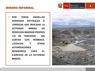 4

MINERO INFORMAL

•

SON

TODAS

PERSONAS

AQUELLAS

NATURALES

O

JURÍDICAS QUE REALIZAN LA

ACTIVIDAD

MINERA

EN

DERECHOS MINEROS PROPIOS
Y/O

DE

CONTAR

TERCEROS
CON

LICENCIAS

SIN

PERMISOS,
Y

OTRAS

AUTORIZACIONES
REQUERIDAS

PARA

EL

EJERCICIO DE LA ACTIVIDAD
MINERA.

 