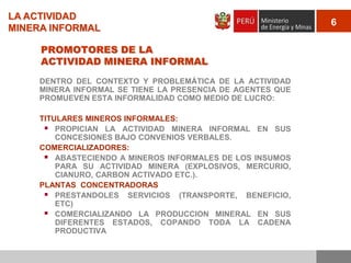 LA ACTIVIDAD
MINERA INFORMAL
PROMOTORES DE LA
ACTIVIDAD MINERA INFORMAL
DENTRO DEL CONTEXTO Y PROBLEMÁTICA DE LA ACTIVIDAD
MINERA INFORMAL SE TIENE LA PRESENCIA DE AGENTES QUE
PROMUEVEN ESTA INFORMALIDAD COMO MEDIO DE LUCRO:
TITULARES MINEROS INFORMALES:
 PROPICIAN LA ACTIVIDAD MINERA INFORMAL EN SUS
CONCESIONES BAJO CONVENIOS VERBALES.
COMERCIALIZADORES:
 ABASTECIENDO A MINEROS INFORMALES DE LOS INSUMOS
PARA SU ACTIVIDAD MINERA (EXPLOSIVOS, MERCURIO,
CIANURO, CARBON ACTIVADO ETC.).
PLANTAS CONCENTRADORAS
 PRESTANDOLES SERVICIOS (TRANSPORTE, BENEFICIO,
ETC)
 COMERCIALIZANDO LA PRODUCCION MINERAL EN SUS
DIFERENTES ESTADOS, COPANDO TODA LA CADENA
PRODUCTIVA

6

 