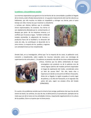 LA MINERÍA Y EL CONTROL DEL MEDIO AMBIENTE 2010
10
La pobreza y los problemas sociales
Las enormes expectativas que genera en los territorios de las comunidades y pueblos la llegada
de la minería, están cifradas básicamente en el supuesto mejoramiento del nivel de vida de sus
habitantes, por ello muchos no dudan en respaldarla y entregar sus tierras, pero al poco
tiempo son ellas mismas las que muestran su desaliento
y rechazo por efectos dañinos que la actividad,
otrora esperanzadora, les ocasiona. Sus tierras se
ven rápidamente afectadas por la contaminación, el
despojo por parte de las empresas mineras y el
conflicto por el acceso al agua. También la falta del
empleo prometido, la adquisición de insumos y
productos fuera de la localidad y la elevación del
costo de vida, no contribuyen al desarrollo de la
zona minera. La mayoría de los pueblos y regiones
con actividad minera se han empobrecido.
Annete Salis, en su investigación, afirma que “en la mayoría de los casos, la población rural,
creciente y empobrecida, sobre explota los recursos naturales como una estrategia de
supervivencia de corto plazo [...] la pobreza se presenta más allá de las áreas ambientalmente
críticas, mientras que los daños ambientales de mayor
envergadura son producto no de la pobreza sino de
ciertas lógicas (dentro del modelo primario exportador
en boga) de explotación del medio, considerado como
un bien de acceso libre”. Por ello, basta citar a
Cajamarca en donde se encuentra la Minera Yanacocha.
Antes de su llegada, la región ocupaba el cuarto lugar
de pobreza, a 12 años de Yanacocha, es el segundo más
pobre del país, según sus propias cifras del Estado
(FONCODES).
En cuanto a los problemas sociales que la minería trae consigo, podríamos citar que tras de ella
vienen los bares, las cantinas, las casa de cita, la delincuencia y la prostitución, ejemplos de los
males que van de la mano con las actividades mineras, impactando negativamente en la cultura
de los pueblos. Este es un pasivo que no tiene precio.
 
