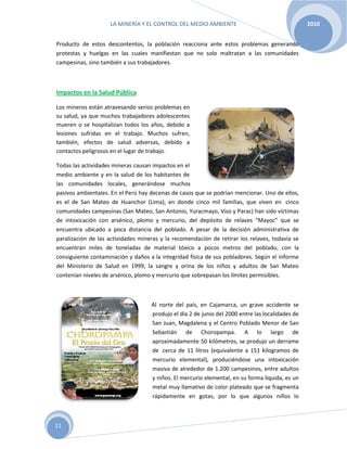 LA MINERÍA Y EL CONTROL DEL MEDIO AMBIENTE 2010
11
Producto de estos descontentos, la población reacciona ante estos problemas generando
protestas y huelgas en las cuales manifiestan que no solo maltratan a las comunidades
campesinas, sino también a sus trabajadores.
Impactos en la Salud Pública
Los mineros están atravesando serios problemas en
su salud, ya que muchos trabajadores adolescentes
mueren o se hospitalizan todos los años, debido a
lesiones sufridas en el trabajo. Muchos sufren,
también, efectos de salud adversas, debido a
contactos peligrosos en el lugar de trabajo.
Todas las actividades mineras causan impactos en el
medio ambiente y en la salud de los habitantes de
las comunidades locales, generándose muchos
pasivos ambientales. En el Perú hay decenas de casos que se podrían mencionar. Uno de ellos,
es el de San Mateo de Huanchor (Lima), en donde cinco mil familias, que viven en cinco
comunidades campesinas (San Mateo, San Antonio, Yuracmayo, Viso y Parac) han sido víctimas
de intoxicación con arsénico, plomo y mercurio, del depósito de relaves “Mayoc” que se
encuentra ubicado a poca distancia del poblado. A pesar de la decisión administrativa de
paralización de las actividades mineras y la recomendación de retirar los relaves, todavía se
encuentran miles de toneladas de material tóxico a pocos metros del poblado, con la
consiguiente contaminación y daños a la integridad física de sus pobladores. Según el informe
del Ministerio de Salud en 1999, la sangre y orina de los niños y adultos de San Mateo
contenían niveles de arsénico, plomo y mercurio que sobrepasan los límites permisibles.
Al norte del país, en Cajamarca, un grave accidente se
produjo el día 2 de junio del 2000 entre las localidades de
San Juan, Magdalena y el Centro Poblado Menor de San
Sebastián de Choropampa. A lo largo de
aproximadamente 50 kilómetros, se produjo un derrame
de cerca de 11 litros (equivalente a 151 kilogramos de
mercurio elemental), produciéndose una intoxicación
masiva de alrededor de 1.200 campesinos, entre adultos
y niños. El mercurio elemental, en su forma líquida, es un
metal muy llamativo de color plateado que se fragmenta
rápidamente en gotas, por lo que algunos niños lo
 