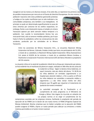 LA MINERÍA Y EL CONTROL DEL MEDIO AMBIENTE 2010
12
recogieron con las manos y en diversos envases. A los siete días, se reportaron los primeros casos
de posibles intoxicaciones por mercurio en el Puesto de Salud de Choropampa. De esta manera, la
población reacciona ante estos problemas generando protestas
y huelgas en las cuales manifiestan que no solo maltratan a las
comunidades campesinas, sino también a sus trabajadores. Al
principio no pudo ser determinada específicamente la causa de
estos síntomas por carecerse de los análisis respectivos, sin
embargo, frente a una intoxicación masiva, el estado y la minera
Yanacocha optaron por darle atención médica temporal a la
población. Aun cuando la recomendación técnica fue una
evacuación total, solo se tomaron medidas paliativas, por lo que
hasta le fecha los pobladores sufren las consecuencias de este
accidente, producido por las actividades de la Minera
Yanacocha.
Entre los accionistas de Minera Yanacocha S.R.L., se encuentra Newmont Mining
Corporation de Denver, Colorado, Estados Unidos que tiene una participación del 51,35%,
a través de su subsidiaria, la Newmont Mining Capital Corporation. Minas Buenaventura
S.A. posee el 43,65% de las acciones, a través de su subsidiaria Minera Condesa, y
finalmente la Corporación Financiera Internacional (CFI) del Banco Mundial es propietaria
del 5% restante.
La situación crítica en la salud de la población infantil de La Oroya por intoxicación por plomo,
se hizo evidente tras el monitoreo de plomo en sangre, realizado en 346 niños de tres zonas de
la ciudad de La Oroya Según la doctora Anna Cederstav, en
aquel momento, solo por efecto del plomo, “el 18.3% de
los niños debieron ser remitidos urgentemente a un
hospital para atención médica [...] Por su parte un 67% de
los niños debieron ser sometidos a evaluación médica y
seguimiento [...] dos niños tenían niveles tan altos
(mayores que 70 μg/dl) que requerían el tratamiento de
quelación de manera inmediata”
La autoridad encargada de la fiscalización y el
cumplimiento de estos programas es el Ministerio de
Energía y Minas. Este órgano ha incurrido en violación de
sus propias normas al no exigir el cumplimiento de los
compromisos asumidos por las empresas mineras, facilitando la ampliación del período de
ejecución de los PAMA con la dación de una nueva norma: el PEMA (Programa Especial de
Manejo Ambiental). Muchas empresas que no habían cumplido con la ejecución del PAMA
pueden acogerse al PEMA y fijarse un nuevo período para adecuar sus emisiones a niveles
máximos permisibles en el sector minero nacional.
 