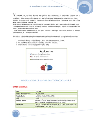 LA MINERÍA Y EL CONTROL DEL MEDIO AMBIENTE 2010
15
YANACOCHA, la mina de oro más grande de Sudamérica, se encuentra ubicada en la
provincia y departamento de Cajamarca a 800 kilómetros al noreste de la ciudad de Lima, Perú.
Su zona de operaciones está a 45 kilómetros al norte del distrito de Cajamarca, entre los 3500 y
4100 metros sobre el nivel del mar.
Su actividad se desarrolla en cuatro cuencas: Quebrada Honda, Río Chonta, Río Porcón y Río Rejo.
En 1990 se llevaron a cabo los primeros estudios de factibilidad para iniciar los trabajos en una
planta piloto para lixiviación en pilas.
Con el inicio de las operaciones en una zona llamada Carachugo, Yanacocha produjo su primera
barra de doré, el 7 de agosto de 1993.
Yanacocha fue constituida legalmente en 1992 y está conformada por los siguientes accionistas:
1. Newmont Mining Corporation (51.35%) con sede en Denver, EEUU.
2. Cía. de Minas Buenaventura (43.65%), compañía peruana.
3. International Financial Corporation(IFC) (5%).
INFORMACIÓN DE LA MINERA YANACOCHA S.R.L.
DATOS GENERALES
RPJ : OE1804
Fecha de Inscripción : 06/02/1992
Razón Social : MINERA YANACOCHA S.R.L.
CIIU : 1320
Objeto Social :EXTRACCIÓN DE MINERALES METALÍFEROS NO FERROSOS,
EXCEPTO MINERALES DE URANIO Y DE TORIO
Dirección : AV. VÍCTOR ANDRÉS BELAUNDE N° 147 -VÍA PRINCIPAL 103-
EDIFICIO REAL DIEZ, PISO 4
 