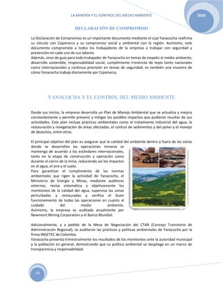 LA MINERÍA Y EL CONTROL DEL MEDIO AMBIENTE 2010
19
DECLARACIÓN DE COMPROMISO
La Declaración de Compromiso es un importante documento mediante el cual Yanacocha reafirma
su vínculo con Cajamarca y su compromiso social y ambiental con la región. Asimismo, este
documento compromete a todos los trabajadores de la empresa a trabajar con seguridad y
prevención en cada una de sus labores.
Además, sirve de guía para todo trabajador de Yanacocha en temas de respeto al medio ambiente,
desarrollo sostenible, responsabilidad social, cumplimiento irrestricto de leyes tanto nacionales
como internacionales y continua previsión en temas de seguridad; es también una muestra de
cómo Yanacocha trabaja diariamente por Cajamarca.
YANACOCHA Y EL CONTROL DEL MEDIO AMBIENTE
Desde sus inicios, la empresa desarrolla un Plan de Manejo Ambiental que se actualiza y mejora
constantemente y permite prevenir y mitigar los posibles impactos que pudieran resultar de sus
actividades. Este plan incluye prácticas ambientales como el tratamiento industrial del agua, la
restauración y revegetación de áreas afectadas, el control de sedimentos y del polvo y el manejo
de desechos, entre otros.
El principal objetivo del plan es asegurar que la calidad del ambiente dentro y fuera de las zonas
donde se desarrollan las operaciones mineras se
mantenga de acuerdo a los estándares internacionales,
tanto en la etapa de construcción y operación como
durante el cierre de la mina, reduciendo así los impactos
en el agua, el aire y el suelo.
Para garantizar el cumplimiento de las normas
ambientales que rigen la actividad de Yanacocha, el
Ministerio de Energía y Minas, mediante auditores
externos, revisa sistemática y objetivamente los
monitoreos de la calidad del agua, supervisa las zonas
perturbadas y restauradas y verifica el buen
funcionamiento de todas las operaciones en cuanto al
cuidado del medio ambiente.
Asimismo, la empresa es auditada anualmente por
Newmont Mining Corporation y el Banco Mundial.
Adicionalmente, y a pedido de la Mesa de Negociación del CTAR (Concejo Transitorio de
Administración Regional), se auditaron las prácticas y políticas ambientales de Yanacocha por la
firma INGETEC de Colombia
Yanacocha presenta trimestralmente los resultados de los monitoreos ante la autoridad municipal
y la población en general, demostrando que su política ambiental se despliega en un marco de
transparencia y responsabilidad.
 