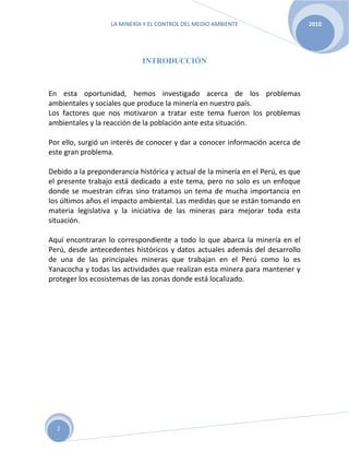 LA MINERÍA Y EL CONTROL DEL MEDIO AMBIENTE 2010
2
INTRODUCCIÓN
En esta oportunidad, hemos investigado acerca de los problemas
ambientales y sociales que produce la minería en nuestro país.
Los factores que nos motivaron a tratar este tema fueron los problemas
ambientales y la reacción de la población ante esta situación.
Por ello, surgió un interés de conocer y dar a conocer información acerca de
este gran problema.
Debido a la preponderancia histórica y actual de la minería en el Perú, es que
el presente trabajo está dedicado a este tema, pero no solo es un enfoque
donde se muestran cifras sino tratamos un tema de mucha importancia en
los últimos años el impacto ambiental. Las medidas que se están tomando en
materia legislativa y la iniciativa de las mineras para mejorar toda esta
situación.
Aquí encontraran lo correspondiente a todo lo que abarca la minería en el
Perú, desde antecedentes históricos y datos actuales además del desarrollo
de una de las principales mineras que trabajan en el Perú como lo es
Yanacocha y todas las actividades que realizan esta minera para mantener y
proteger los ecosistemas de las zonas donde está localizado.
 