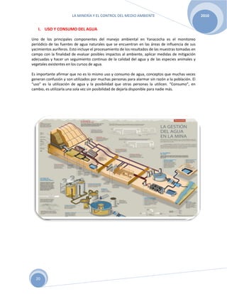 LA MINERÍA Y EL CONTROL DEL MEDIO AMBIENTE 2010
20
I. USO Y CONSUMO DEL AGUA
Uno de los principales componentes del manejo ambiental en Yanacocha es el monitoreo
periódico de las fuentes de agua naturales que se encuentran en las áreas de influencia de sus
yacimientos auríferos. Esto incluye el procesamiento de los resultados de las muestras tomadas en
campo con la finalidad de evaluar posibles impactos al ambiente, aplicar medidas de mitigación
adecuadas y hacer un seguimiento continuo de la calidad del agua y de las especies animales y
vegetales existentes en los cursos de agua.
Es importante afirmar que no es lo mismo uso y consumo de agua, conceptos que muchas veces
generan confusión y son utilizados por muchas personas para alarmar sin razón a la población. El
“uso” es la utilización de agua y la posibilidad que otras personas la utilicen. “Consumo”, en
cambio, es utilizarla una sola vez sin posibilidad de dejarla disponible para nadie más.
 