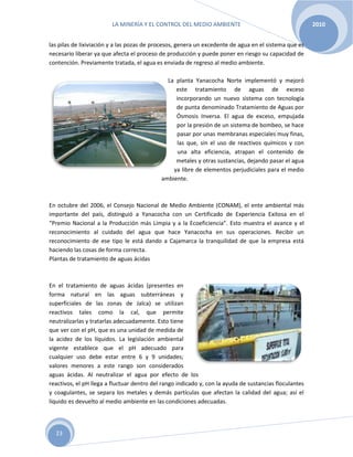 LA MINERÍA Y EL CONTROL DEL MEDIO AMBIENTE 2010
23
las pilas de lixiviación y a las pozas de procesos, genera un excedente de agua en el sistema que es
necesario liberar ya que afecta el proceso de producción y puede poner en riesgo su capacidad de
contención. Previamente tratada, el agua es enviada de regreso al medio ambiente.
La planta Yanacocha Norte implementó y mejoró
este tratamiento de aguas de exceso
incorporando un nuevo sistema con tecnología
de punta denominado Tratamiento de Aguas por
Ósmosis Inversa. El agua de exceso, empujada
por la presión de un sistema de bombeo, se hace
pasar por unas membranas especiales muy finas,
las que, sin el uso de reactivos químicos y con
una alta eficiencia, atrapan el contenido de
metales y otras sustancias, dejando pasar el agua
ya libre de elementos perjudiciales para el medio
ambiente.
En octubre del 2006, el Consejo Nacional de Medio Ambiente (CONAM), el ente ambiental más
importante del país, distinguió a Yanacocha con un Certificado de Experiencia Exitosa en el
“Premio Nacional a la Producción más Limpia y a la Ecoeficiencia”. Esto muestra el avance y el
reconocimiento al cuidado del agua que hace Yanacocha en sus operaciones. Recibir un
reconocimiento de ese tipo le está dando a Cajamarca la tranquilidad de que la empresa está
haciendo las cosas de forma correcta.
Plantas de tratamiento de aguas ácidas
En el tratamiento de aguas ácidas (presentes en
forma natural en las aguas subterráneas y
superficiales de las zonas de Jalca) se utilizan
reactivos tales como la cal, que permite
neutralizarlas y tratarlas adecuadamente. Esto tiene
que ver con el pH, que es una unidad de medida de
la acidez de los líquidos. La legislación ambiental
vigente establece que el pH adecuado para
cualquier uso debe estar entre 6 y 9 unidades;
valores menores a este rango son considerados
aguas ácidas. Al neutralizar el agua por efecto de los
reactivos, el pH llega a fluctuar dentro del rango indicado y, con la ayuda de sustancias floculantes
y coagulantes, se separa los metales y demás partículas que afectan la calidad del agua; así el
líquido es devuelto al medio ambiente en las condiciones adecuadas.
 