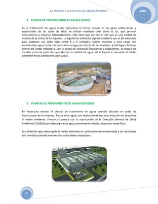 LA MINERÍA Y EL CONTROL DEL MEDIO AMBIENTE 2010
24
2. PLANTA DE TRATAMIENDO DE AGUAS ACIDAS
En el tratamiento de aguas ácidas (presentes en forma natural en las aguas subterráneas y
superficiales de las zonas de Jalca) se utilizan reactivos tales como la cal, que permite
neutralizarlas y tratarlas adecuadamente. Esto tiene que ver con el pH, que es una unidad de
medida de la acidez de los líquidos. La legislación ambiental vigente establece que el pH adecuado
para cualquier uso debe estar entre 6 y 9 unidades; valores menores a este rango son
considerados aguas ácidas. Al neutralizar el agua por efecto de los reactivos, el pH llega a fluctuar
dentro del rango indicado y, con la ayuda de sustancias floculantes y coagulantes, se separa los
metales y demás partículas que afectan la calidad del agua; así el líquido es devuelto al medio
ambiente en las condiciones adecuadas.
3. PLANTAS DE TRATAMIENTO DE AGUAS SERVIDAS
En Yanacocha existen 14 plantas de tratamiento de aguas servidas ubicadas en todas las
instalaciones de la empresa. Todas estas aguas son debidamente tratadas antes de ser devueltas
al medio ambiente. Yanacocha cuenta con la autorización de la Dirección General de Salud
Ambiental (DIGESA) para descargar esta agua, previamente tratada, en puntos específicos.
La calidad de agua descargada al medio ambiente es continuamente monitoreada y los resultados
son remitidos periódicamente a las autoridades respectivas.
 