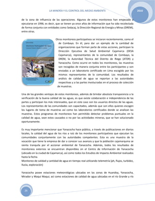LA MINERÍA Y EL CONTROL DEL MEDIO AMBIENTE 2010
26
de la zona de influencia de las operaciones. Algunos de estos monitoreos han empezado a
ejecutarse en 1996; es decir, que se tienen ya once años de información que ha sido recolectada
de forma conjunta con entidades como Sedacaj, la Dirección Regional de Energía y Minas (DREM),
entre otras.
Otros monitoreos participativos se iniciaron recientemente, como el
de Combayo. En él, para dar un ejemplo de la cantidad de
organizaciones que forman parte de estas acciones, participan la
Dirección Ejecutiva de Salud Ambiental Cajamarca (DESA
Cajamarca), representantes de la comunidad de Combayo, la
DREM, la Autoridad Técnica del Distrito de Riego (ATDR) y
Yanacocha. Como ocurre en todos los monitoreos, las muestras
son recogidas de manera conjunta entre los participantes y son
enviadas a un laboratorio certificado en Lima escogido por los
mismos representantes de la comunidad. Los resultados de
análisis de calidad de agua se reportan a las autoridades
respectivas y a las partes involucradas en el proceso de colección
de muestras.
Una de las grandes ventajas de estos monitoreos, además de brindar absoluta transparencia a la
verificación de la buena calidad de las aguas, es que existe colaboración e independencia de las
partes y participan los más interesados, que en este caso son los usuarios directos de las aguas.
Los representantes de las comunidades son capacitados, además que son ellos quienes escogen
los lugares de toma de muestras así como los laboratorios certificados donde se analizan las
muestras. Estos programas de monitoreos han permitido detectar problemas puntuales en la
calidad de agua, sean estos causados o no por las actividades mineras, que se han solucionado
oportunamente.
Es muy importante mencionar que Yanacocha hace público, a través de publicaciones en diarios
locales, la calidad del agua de los ríos a raíz de los monitoreos participativos que ejecutan las
comunidades conjuntamente con las autoridades competentes. Esta es una muestra de la
vocación que tiene la empresa de dar a conocer sus avances y que la población cajamarquina se
sienta tranquila por el accionar ambiental de Yanacocha. Además, todos los resultados de
monitoreos externos se encuentran disponibles en el Centro de Información de Yanacocha
(ubicado en la ciudad de Cajamarca), así como todos los Estudios de Impacto Ambiental realizados
hasta la fecha.
Monitoreo de calidad y cantidad de agua en tiempo real utilizando telemetría (ph, flujos, turbidez,
lluvia, exploración)
Yanacocha posee estaciones meteorológicas ubicadas en las zonas de Huandoy, Yanacocha,
Mirador y Maqui Maqui; así como estaciones de calidad de agua ubicadas en el río Grande y río
 