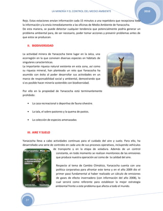 LA MINERÍA Y EL CONTROL DEL MEDIO AMBIENTE 2010
27
Rejo. Estas estaciones envían información cada 15 minutos a una repetidora que recepciona toda
la información y la envía inmediatamente a las oficinas de Medio Ambiente de Yanacocha.
De esta manera, se puede detectar cualquier tendencia que potencialmente podría generar un
problema ambiental para, de ser necesario, poder tomar acciones y prevenir problemas antes de
que estos se produzcan.
II. BIODIVERSIDAD
La actividad minera de Yanacocha tiene lugar en la Jalca, una
ecorregión en la que conviven diversas especies en hábitats de
singulares características.
La importante riqueza natural existente en esta zona, así como
su riqueza mineral, han planteado un reto que Yanacocha ha
asumido con éxito al poder desarrollar sus actividades en un
marco de responsabilidad social y ambiental, demostrando que
sí es posible hacer minería sostenible con biodiversidad.
Por ello en la propiedad de Yanacocha está terminantemente
prohibido:
• La caza recreacional o deportiva de fauna silvestre.
• La tala, el sobre-pastoreo y la quema de pastos.
• La colección de especies amenazadas
III. AIRE Y SUELO
Yanacocha lleva a cabo actividades continuas para el cuidado del aire y suelo. Para ello, ha
desarrollado una serie de controles en cada uno de sus procesos operativos, incluyendo vehículos
de transporte y en la etapa de voladura. Además de un control
constante, en todo momento se realizan monitoreos de las emisiones
que produce nuestra operación así como de la calidad del aire.
Respecto al tema de Cambio Climático, Yanacocha cuenta con una
política corporativa para afrontar este tema y en el año 2009 dio el
primer paso fundamental al haber realizado un cálculo de emisiones
de gases de efecto invernadero (con información del año 2008), lo
cual servirá como referente para establecer la mejor estrategia
ambiental frente a este problema que afecta a todo el mundo.
 