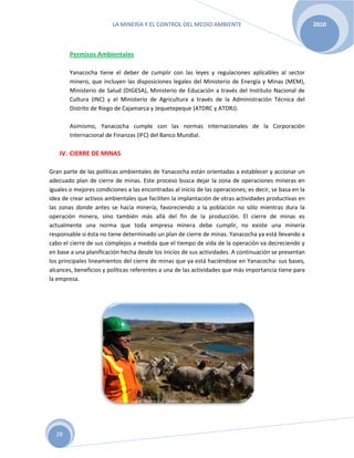 LA MINERÍA Y EL CONTROL DEL MEDIO AMBIENTE 2010
28
Permisos Ambientales
Yanacocha tiene el deber de cumplir con las leyes y regulaciones aplicables al sector
minero, que incluyen las disposiciones legales del Ministerio de Energía y Minas (MEM),
Ministerio de Salud (DIGESA), Ministerio de Educación a través del Instituto Nacional de
Cultura (INC) y el Ministerio de Agricultura a través de la Administración Técnica del
Distrito de Riego de Cajamarca y Jequetepeque (ATDRC y ATDRJ).
Asimismo, Yanacocha cumple con las normas internacionales de la Corporación
Internacional de Finanzas (IFC) del Banco Mundial.
IV. CIERRE DE MINAS
Gran parte de las políticas ambientales de Yanacocha están orientadas a establecer y accionar un
adecuado plan de cierre de minas. Este proceso busca dejar la zona de operaciones mineras en
iguales o mejores condiciones a las encontradas al inicio de las operaciones; es decir, se basa en la
idea de crear activos ambientales que faciliten la implantación de otras actividades productivas en
las zonas donde antes se hacía minería, favoreciendo a la población no sólo mientras dura la
operación minera, sino también más allá del fin de la producción. El cierre de minas es
actualmente una norma que toda empresa minera debe cumplir, no existe una minería
responsable si ésta no tiene determinado un plan de cierre de minas. Yanacocha ya está llevando a
cabo el cierre de sus complejos a medida que el tiempo de vida de la operación va decreciendo y
en base a una planificación hecha desde los inicios de sus actividades. A continuación se presentan
los principales lineamientos del cierre de minas que ya está haciéndose en Yanacocha: sus bases,
alcances, beneficios y políticas referentes a una de las actividades que más importancia tiene para
la empresa.
 