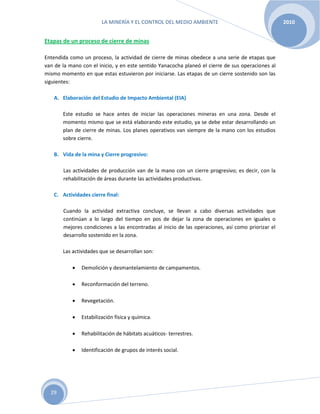 LA MINERÍA Y EL CONTROL DEL MEDIO AMBIENTE 2010
29
Etapas de un proceso de cierre de minas
Entendida como un proceso, la actividad de cierre de minas obedece a una serie de etapas que
van de la mano con el inicio, y en este sentido Yanacocha planeó el cierre de sus operaciones al
mismo momento en que estas estuvieron por iniciarse. Las etapas de un cierre sostenido son las
siguientes:
A. Elaboración del Estudio de Impacto Ambiental (EIA)
Este estudio se hace antes de iniciar las operaciones mineras en una zona. Desde el
momento mismo que se está elaborando este estudio, ya se debe estar desarrollando un
plan de cierre de minas. Los planes operativos van siempre de la mano con los estudios
sobre cierre.
B. Vida de la mina y Cierre progresivo:
Las actividades de producción van de la mano con un cierre progresivo; es decir, con la
rehabilitación de áreas durante las actividades productivas.
C. Actividades cierre final:
Cuando la actividad extractiva concluye, se llevan a cabo diversas actividades que
continúan a lo largo del tiempo en pos de dejar la zona de operaciones en iguales o
mejores condiciones a las encontradas al inicio de las operaciones, así como priorizar el
desarrollo sostenido en la zona.
Las actividades que se desarrollan son:
 Demolición y desmantelamiento de campamentos.
 Reconformación del terreno.
 Revegetación.
 Estabilización física y química.
 Rehabilitación de hábitats acuáticos- terrestres.
 Identificación de grupos de interés social.
 