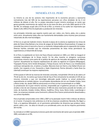 LA MINERÍA Y EL CONTROL DEL MEDIO AMBIENTE 2010
3
MINERÍA EN EL PERÚ
La minería es uno de los sectores más importantes de la economía peruana y representa
normalmente más del 50% de las exportaciones peruanas con cifras alrededor de los 4 mil
millones de dólares al año. Por su propia naturaleza la gran minería constituye un sector que
genera grandes movimientos de capital más no de mano de obra, así el año 2003 aportó el 4.7%
del PBI, sin embargo ocupó sólo al 0.7% de la PEA. La minería se ha vuelto tan importante que
desde el año 1993 el Perú ha duplicado su producción de minerales.
Los principales minerales que exporta nuestro país son: cobre, oro, hierro, plata, zinc y plomo
entre otros. Actualmente todos ellos son fuertemente demandados como insumos para procesos
industriales de alto nivel tecnológico.
El Perú es un país de tradición minera. Durante la época de la colonia se explotaron las minas de
plata de Potosí (Hoy Bolivia) y las minas de azogue de Santa Bárbara (Huancavelica). El azogue es
conocido hoy como el mercurio y fue en su momento indispensable para la separación de la plata.
Diversas fuentes coinciden que los minerales provenientes de estas minas permitieron las
supervivencia y el desarrollo de Europa.
En el Perú, la explotación en Cerro de Pasco (Pasco) comenzó en 1905 y en 1922 se inauguró el
complejo metalúrgico de la Oroya (Junín). En los años noventa se otorgaron numerosas
concesiones mineras como parte de la política de apertura de mercados del gobierno de Alberto
Fujimori. Actualmente las mayores explotaciones de cobre se registran en Cuajone (Moquegua),
Toquepala (Tacna), Cerro Verde (Arequipa) y Tintaya (Cuzco). Cerro de Pasco y sus inmediaciones
continúan extrayendo zinc, el plomo y la plata. Marcona (Ica) con hierro y San Rafael (Puno) con
estaño. Con respecto al oro, Yanacocha y Sipán (Cajamarca), Pierina (Ancash) y Santa Rosa (La
Libertad) constituyen las mayores explotaciones.
El Perú posee el 16% de las reservas de minerales conocidas, incluyéndole 15% de las de cobre y el
7% de las de zinc. Se estima que hasta el día de hoy el Perú únicamente ha extraído el 12% de sus
recursos minerales y que con tecnología adecuada puede triplicar su actual producción,
especialmente en metales básicos. Los principales demandantes de oro son Estados Unidos, Suiza
y Reino Unido. Así, desde 1990 las extracciones en el Perú se han incrementado en un 500%.
La privatización de la gran minería nacional, emprendida por el gobierno peruano en 1991, ha
atraído a más de cien empresas extranjeras. El 40% de estas inversiones procede de Canadá, y el
resto, de Australia, Estados Unidos, México, Sudáfrica, China, Suiza, Reino Unido, Luxemburgo e
Italia. Las empresas estatales como Centromín y Minero Perú fueron prácticamente desactivadas y
sus activos liquidados.
Para el período comprendido entre 1992 y 2007 se ha planeado invertir 9.811 millones de dólares
en el sector. El proyecto más ambicioso es el de las empresas canadienses Noranda, Río Algom y
Teck, y la japonesa Mitsubishi, en el yacimiento polimetálico de Antamina que produce cobre,
plomo, plata y zinc : Se ubica en Ancash y es considerado como uno de los mayores yacimientos
del mundo.
Su entrada en el 2002 representa la tercera parte del crecimiento del sector para el período 2000 -
2005, estimado en un 9%.
 