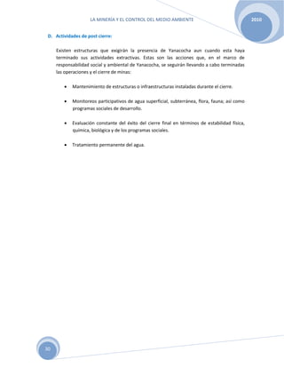 LA MINERÍA Y EL CONTROL DEL MEDIO AMBIENTE 2010
30
D. Actividades de post cierre:
Existen estructuras que exigirán la presencia de Yanacocha aun cuando esta haya
terminado sus actividades extractivas. Estas son las acciones que, en el marco de
responsabilidad social y ambiental de Yanacocha, se seguirán llevando a cabo terminadas
las operaciones y el cierre de minas:
 Mantenimiento de estructuras o infraestructuras instaladas durante el cierre.
 Monitoreos participativos de agua superficial, subterránea, flora, fauna; así como
programas sociales de desarrollo.
 Evaluación constante del éxito del cierre final en términos de estabilidad física,
química, biológica y de los programas sociales.
 Tratamiento permanente del agua.
 