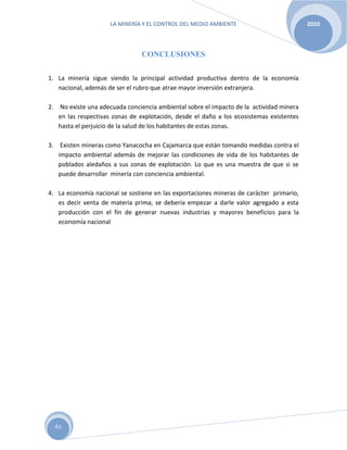 LA MINERÍA Y EL CONTROL DEL MEDIO AMBIENTE 2010
41
CONCLUSIONES
1. La minería sigue siendo la principal actividad productiva dentro de la economía
nacional, además de ser el rubro que atrae mayor inversión extranjera.
2. No existe una adecuada conciencia ambiental sobre el impacto de la actividad minera
en las respectivas zonas de explotación, desde el daño a los ecosistemas existentes
hasta el perjuicio de la salud de los habitantes de estas zonas.
3. Existen mineras como Yanacocha en Cajamarca que están tomando medidas contra el
impacto ambiental además de mejorar las condiciones de vida de los habitantes de
poblados aledaños a sus zonas de explotación. Lo que es una muestra de que si se
puede desarrollar minería con conciencia ambiental.
4. La economía nacional se sostiene en las exportaciones mineras de carácter primario,
es decir venta de materia prima, se debería empezar a darle valor agregado a esta
producción con el fin de generar nuevas industrias y mayores beneficios para la
economía nacional
 