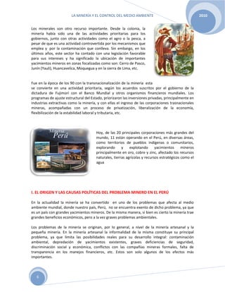 LA MINERÍA Y EL CONTROL DEL MEDIO AMBIENTE 2010
6
Los minerales son otro recurso importante. Desde la colonia, la
minería había sido una de las actividades prioritarias para los
gobiernos, junto con otras actividades como el agro o la pesca, a
pesar de que es una actividad controvertida por los mecanismos que
emplea y por la contaminación que conlleva. Sin embargo, en los
últimos años, este sector ha contado con una legislación favorable
para sus intereses y ha significado la ubicación de importantes
yacimientos mineros en zonas focalizadas como son: Cerro de Pasco,
Junín (Yauli), Huancavelica, Moquegua y en la sierra de Lima, etc.
Fue en la época de los 90 con la transnacionalización de la minería esta
se convierte en una actividad prioritaria, según los acuerdos suscritos por el gobierno de la
dictadura de Fujimori con el Banco Mundial y otros organismos financieros mundiales. Los
programas de ajuste estructural del Estado, priorizaron las inversiones privadas, principalmente en
industrias extractivas como la minería, y con ellas el ingreso de las corporaciones trasnacionales
mineras, acompañadas con un proceso de privatización, liberalización de la economía,
flexibilización de la estabilidad laboral y tributaria, etc.
Hoy, de las 20 principales corporaciones más grandes del
mundo, 11 están operando en el Perú, en diversas áreas,
como territorios de pueblos indígenas o comunitarios,
explorando y explotando yacimientos mineros
principalmente en oro, cobre y zinc, afectado los recursos
naturales, tierras agrícolas y recursos estratégicos como el
agua
I. EL ORIGEN Y LAS CAUSAS POLÍTICAS DEL PROBLEMA MINERO EN EL PERÚ
En la actualidad la minería se ha convertido en uno de los problemas que afecta al medio
ambiente mundial, donde nuestro país, Perú, no se encuentra exento de dicho problema, ya que
es un país con grandes yacimientos mineros. De la misma manera, si bien es cierto la minería trae
grandes beneficios económicos, pero a la vez graves problemas ambientales.
Los problemas de la minería se originan, por lo general, a nivel de la minería artesanal y la
pequeña minería. En la minería artesanal la informalidad de la misma constituye su principal
problema, ya que limita las posibilidades reales para su desarrollo integral: contaminación
ambiental, depredación de yacimientos existentes, graves deficiencias de seguridad,
discriminación social y económica, conflictos con las compañías mineras formales, falta de
transparencia en los manejos financieros, etc. Estos son solo algunos de los efectos más
importantes.
 