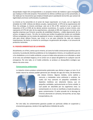 LA MINERÍA Y EL CONTROL DEL MEDIO AMBIENTE 2010
8
desaprobado ningún EIA correspondiente a un proyecto minero de mediana o gran envergadura
que implique el retiro del proyecto. Precisamente los últimos conflictos que se han presentado, se
han dado por los mecanismos que emplea el Estado para la aprobación de los EIA, que carecen de
legitimidad y terminan confrontando a la población.
La minería se ha convertido en el sector de mayor exportación en el país, con un ingreso de
alrededor de 3.500 millones de dólares anuales, representando el 47% de las exportaciones del
Perú. Sin embargo, la minería contribuye solo con el 4% al PBI nacional al ser su aporte en
impuestos el 5% y el 95% de los demás sectores económicos. En cuanto al canon minero, este
representa el 0.7% del valor de las exportaciones, calculado al 20% del impuesto a la renta; pero
aquellas empresas que firmaron acuerdos de estabilidad tributaria, y doble depreciación de los
activos, no pagan el canon. Por ello, los montos que reciben los gobiernos locales son cantidades
ínfimas comparadas con los niveles de explotación minera. La exportación minera sirve, entonces,
solo para atraer dólares frescos, que sirven a su vez para solventar las cada vez mayores
importaciones. De hecho, la minería no contribuye a la generación del empleo, ni al consumo de
productos nacionales.
III. PASIVOS AMBIENTALES DE LA MINERÍA
Actualmente, en el Perú, vemos que la minería, así como ha traído consecuencias positivas para la
economía, ha producido distintos problemas en los trabajadores mineros, en la población que vive
a los alrededores y en el medio ambiente, ya que en todas estas personas se ve afectada su salud
al ser esta una actividad riesgosa y el no contar con un apoyo del gobierno en cualquier caso de
emergencia. Por otro lado, en el medio ambiente, se produce un desequilibrio ecológico que
afecta a los seres vivos.
Consecuencias ambientales
La industria minera produce contaminantes potenciales que afectan al agua y al aire. En el
medio natural los excesos pueden generarse por drenajes de agua de minas, de desmontes
ode relaves mineros. Algunos metales, como cadmio y
mercurio, y metaloides como antimonio o arsénico, los
cuales son muy comunes en pequeñas cantidades en
depósitos metálicos son altamente tóxicos, aun en
pequeñas cantidades, particularmente en forma soluble, la
cual puede ser absorbida por los organismos vivos. La
contaminación en el aire se manifiesta a través de polvos y
gases contaminantes. El polvo procede de la descarga de
mineral y desmonte en camiones, ferrocarriles, tal vez, fajas
transportadoras, etc.
Por otro lado, los contaminantes gaseosos pueden ser partículas sólidas en suspensión y
emanaciones gaseosas, siendo el más significativo el dióxido de azufre.
 