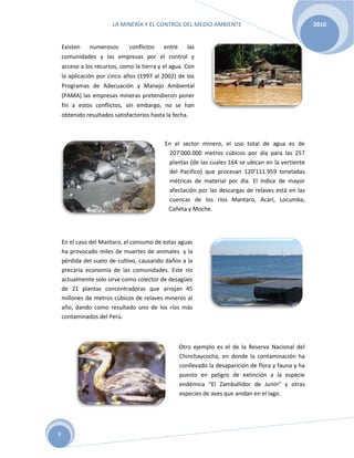 LA MINERÍA Y EL CONTROL DEL MEDIO AMBIENTE 2010
9
Existen numerosos conflictos entre las
comunidades y las empresas por el control y
acceso a los recursos, como la tierra y el agua. Con
la aplicación por cinco años (1997 al 2002) de los
Programas de Adecuación y Manejo Ambiental
(PAMA) las empresas mineras pretendieron poner
fin a estos conflictos, sin embargo, no se han
obtenido resultados satisfactorios hasta la fecha.
En el sector minero, el uso total de agua es de
207’000.000 metros cúbicos por día para las 257
plantas (de las cuales 164 se ubican en la vertiente
del Pacifico) que procesan 120’111.959 toneladas
métricas de material por día. El índice de mayor
afectación por las descargas de relaves está en las
cuencas de los ríos Mantaro, Acarí, Locumba,
Cañeta y Moche.
En el caso del Mantaro, el consumo de estas aguas
ha provocado miles de muertes de animales y la
pérdida del suelo de cultivo, causando daños a la
precaria economía de las comunidades. Este río
actualmente solo sirve como colector de desagües
de 21 plantas concentradoras que arrojan 45
millones de metros cúbicos de relaves mineros al
año, dando como resultado uno de los ríos más
contaminados del Perú.
Otro ejemplo es el de la Reserva Nacional del
Chinchaycocha, en donde la contaminación ha
conllevado la desaparición de flora y fauna y ha
puesto en peligro de extinción a la especie
endémica “El Zambullidor de Junín” y otras
especies de aves que anidan en el lago.
 